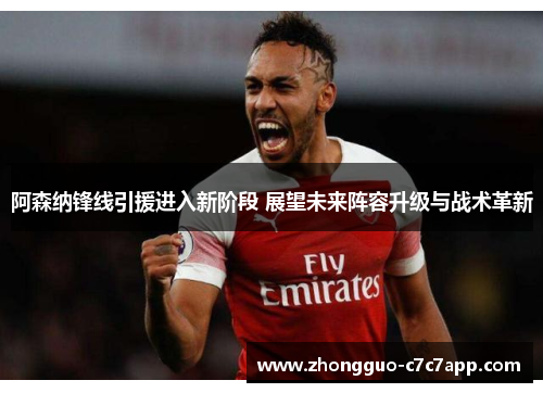 阿森纳锋线引援进入新阶段 展望未来阵容升级与战术革新