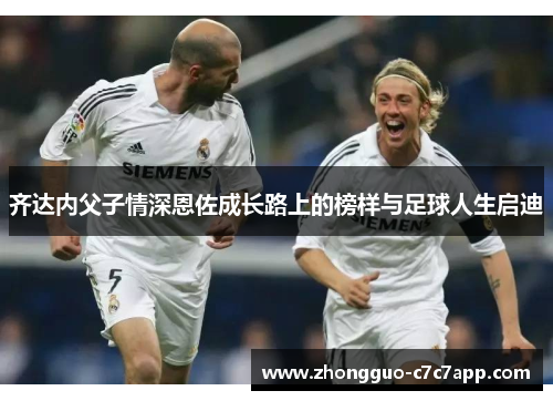 齐达内父子情深恩佐成长路上的榜样与足球人生启迪 齐达内父子情深恩佐成长路上的榜样与足球人生启迪