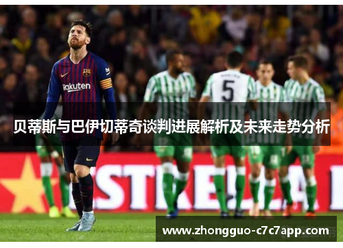 贝蒂斯与巴伊切蒂奇谈判进展解析及未来走势分析 贝蒂斯与巴伊切蒂奇谈判进展解析及未来走势分析