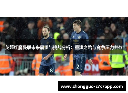 英超红魔曼联未来展望与挑战分析:重建之路与竞争压力并存 英超红魔曼联未来展望与挑战分析:重建之路与竞争压力并存