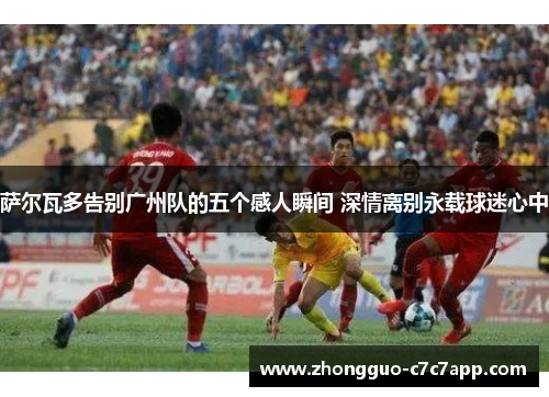 萨尔瓦多告别广州队的五个感人瞬间 深情离别永载球迷心中