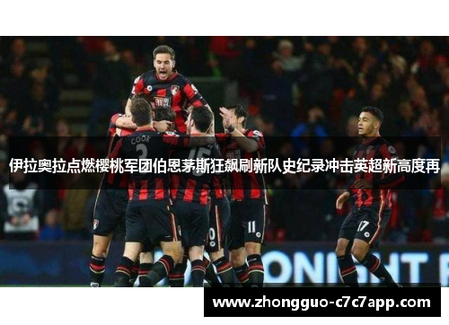 伊拉奥拉点燃樱桃军团伯恩茅斯狂飙刷新队史纪录冲击英超新高度再 伊拉奥拉点燃樱桃军团伯恩茅斯狂飙刷新队史纪录冲击英超新高度再