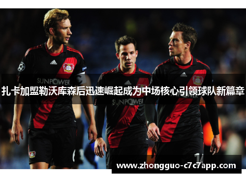 扎卡加盟勒沃库森后迅速崛起成为中场核心引领球队新篇章