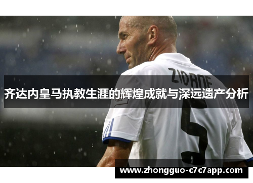 齐达内皇马执教生涯的辉煌成就与深远遗产分析 齐达内皇马执教生涯的辉煌成就与深远遗产分析